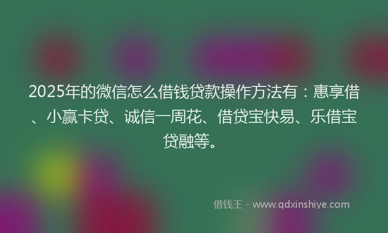 2025年的微信怎么借钱贷款操作方法有：惠享借、小赢卡贷、诚信一周花、借贷宝快易、乐借宝贷融等。
