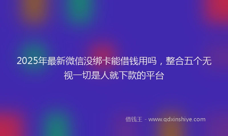 2025年最新微信没绑卡能借钱用吗，整合五个无视一切是人就下款的平台