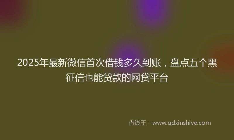 2025年最新微信首次借钱多久到账，盘点五个黑征信也能贷款的网贷平台