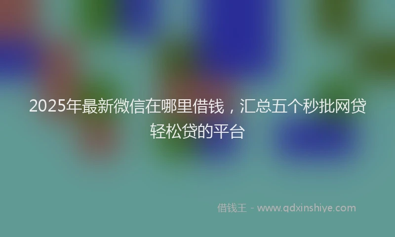 2025年最新微信在哪里借钱，汇总五个秒批网贷轻松贷的平台