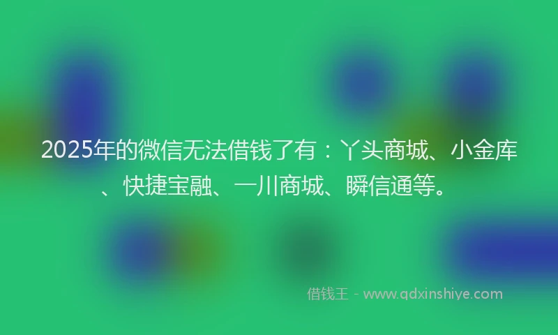2025年的微信无法借钱了有：丫头商城、小金库、快捷宝融、一川商城、瞬信通等。