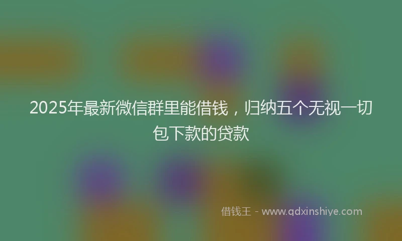 2025年最新微信群里能借钱，归纳五个无视一切包下款的贷款