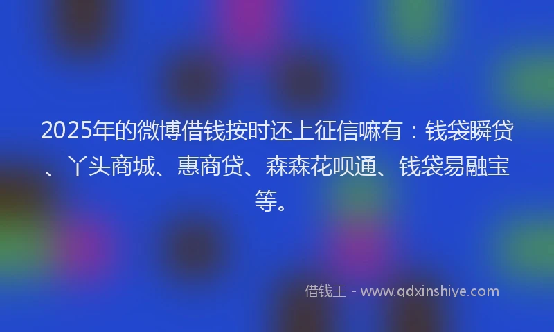 2025年的微博借钱按时还上征信嘛有：钱袋瞬贷、丫头商城、惠商贷、森森花呗通、钱袋易融宝等。