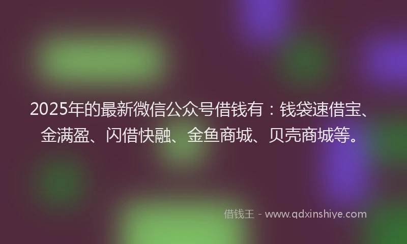 2025年的最新微信公众号借钱有：钱袋速借宝、金满盈、闪借快融、金鱼商城、贝壳商城等。