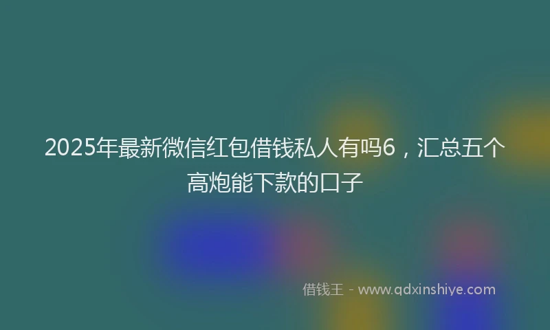 2025年最新微信红包借钱私人有吗6，汇总五个高炮能下款的口子