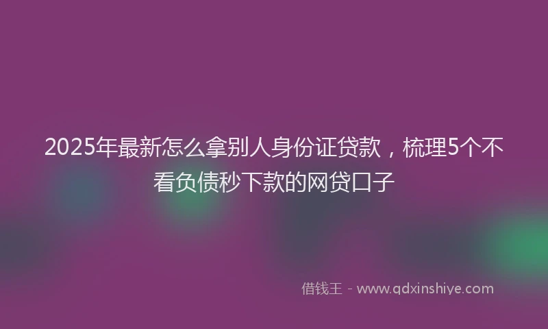 2025年最新怎么拿别人身份证贷款，梳理5个不看负债秒下款的网贷口子