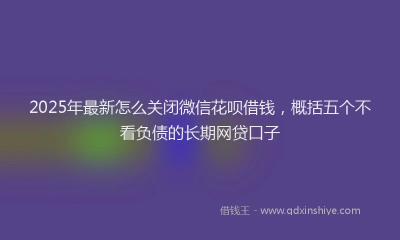 2025年最新怎么关闭微信花呗借钱，概括五个不看负债的长期网贷口子