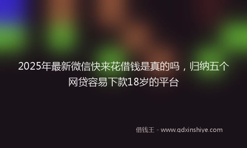 2025年最新微信快来花借钱是真的吗，归纳五个网贷容易下款18岁的平台