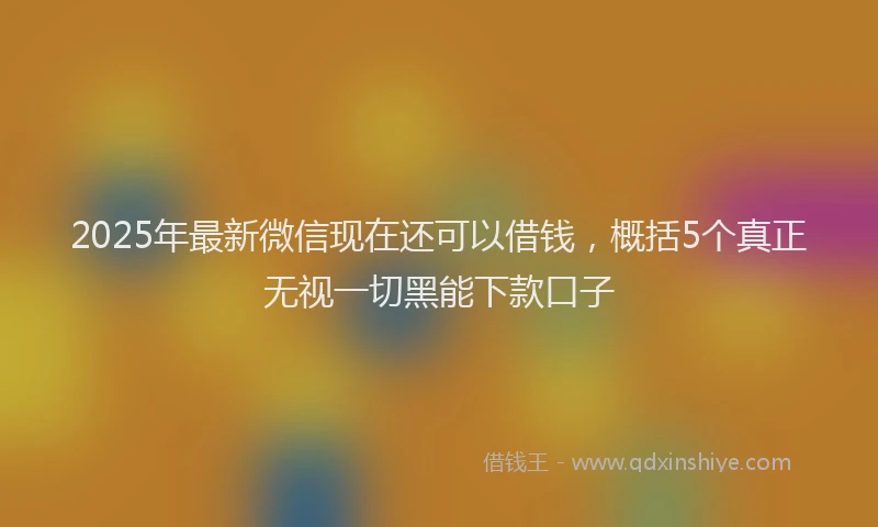 2025年最新微信现在还可以借钱，概括5个真正无视一切黑能下款口子