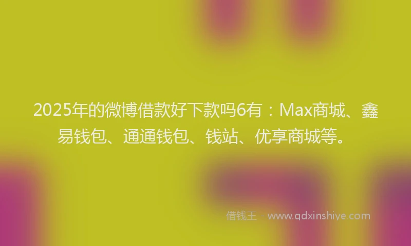 2025年的微博借款好下款吗6有：Max商城、鑫易钱包、通通钱包、钱站、优享商城等。