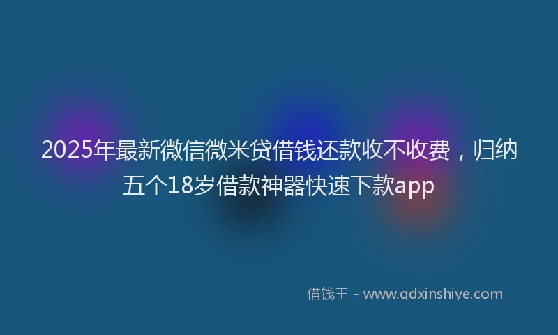 2025年最新微信微米贷借钱还款收不收费，归纳五个18岁借款神器快速下款app