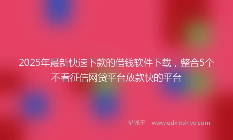 2025年最新快速下款的借钱软件下载，整合5个不看征信网贷平台放款快的平台