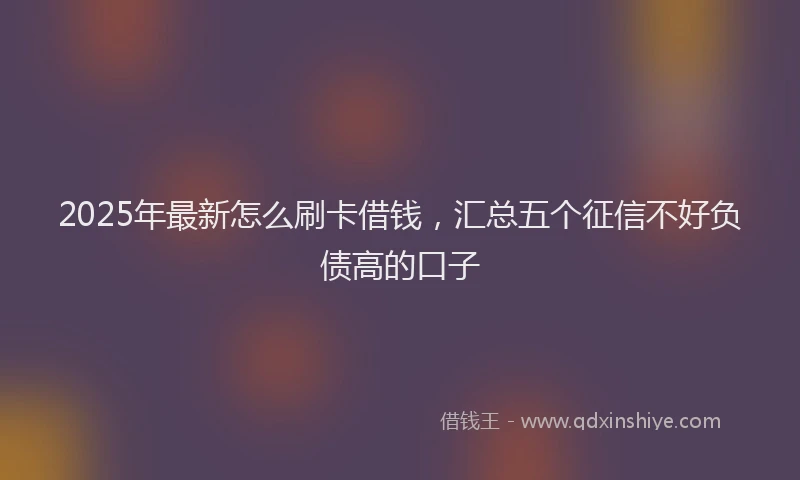 2025年最新怎么刷卡借钱，汇总五个征信不好负债高的口子