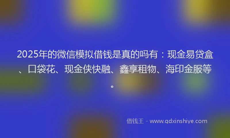 2025年的微信模拟借钱是真的吗有：现金易贷盒、口袋花、现金侠快融、鑫享租物、海印金服等。