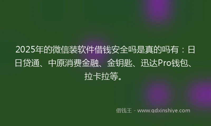 2025年的微信装软件借钱安全吗是真的吗有：日日贷通、中原消费金融、金钥匙、迅达Pro钱包、拉卡拉等。
