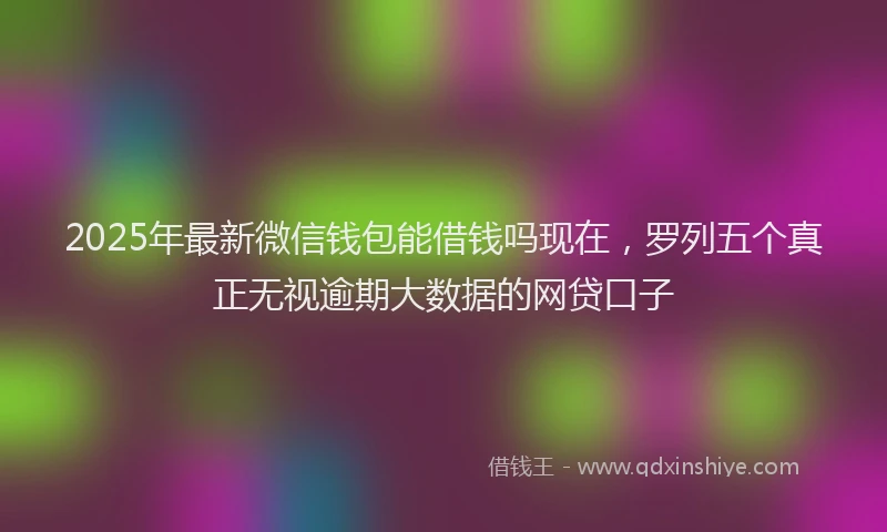 2025年最新微信钱包能借钱吗现在，罗列五个真正无视逾期大数据的网贷口子