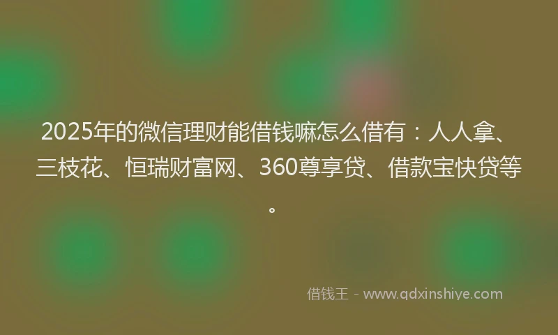 2025年的微信理财能借钱嘛怎么借有：人人拿、三枝花、恒瑞财富网、360尊享贷、借款宝快贷等。