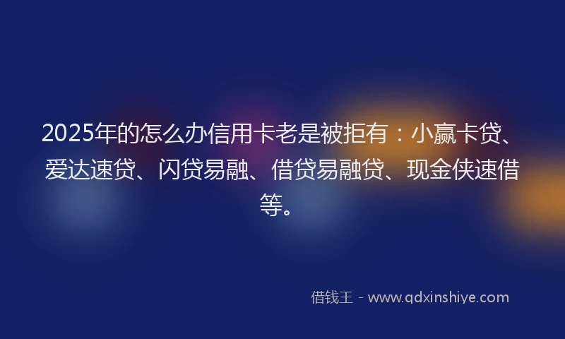 2025年的怎么办信用卡老是被拒有：小赢卡贷、爱达速贷、闪贷易融、借贷易融贷、现金侠速借等。
