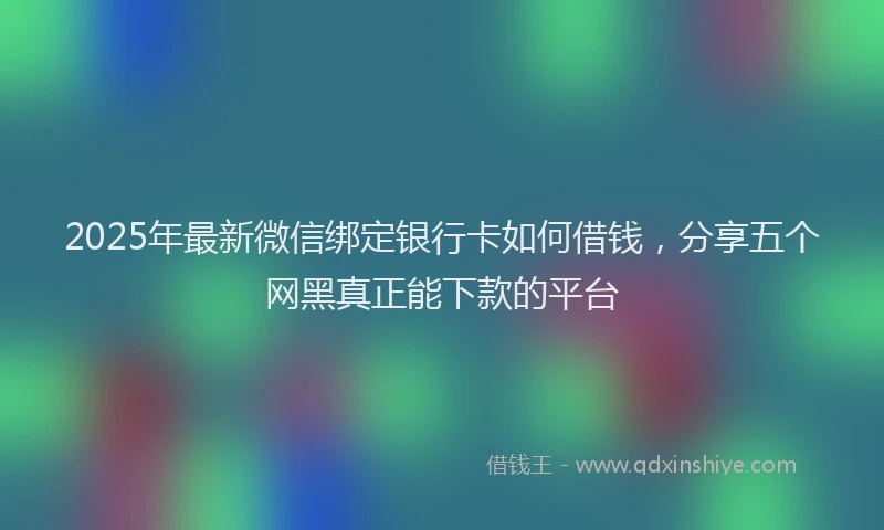 2025年最新微信绑定银行卡如何借钱，分享五个网黑真正能下款的平台