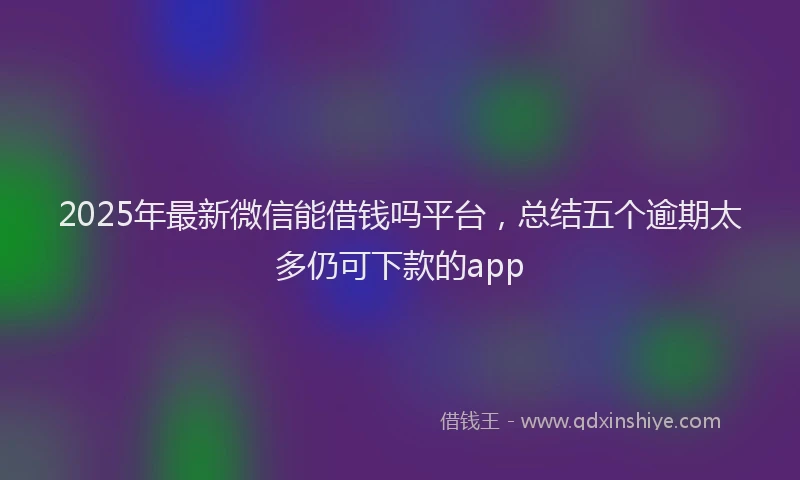 2025年最新微信能借钱吗平台，总结五个逾期太多仍可下款的app