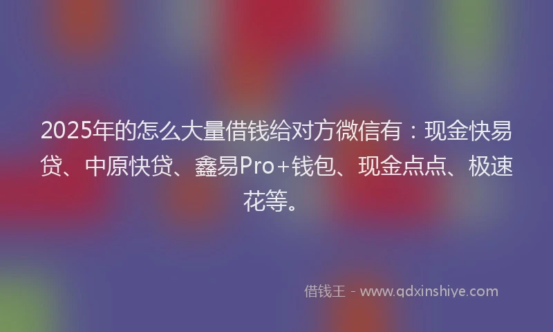 2025年的怎么大量借钱给对方微信有：现金快易贷、中原快贷、鑫易Pro+钱包、现金点点、极速花等。