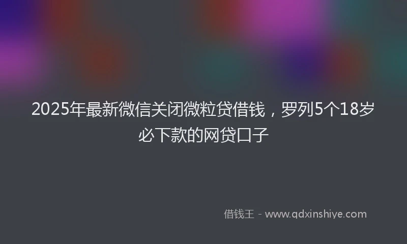 2025年最新微信关闭微粒贷借钱，罗列5个18岁必下款的网贷口子