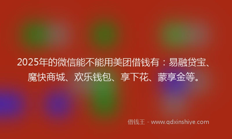 2025年的微信能不能用美团借钱有：易融贷宝、魔快商城、欢乐钱包、享下花、蒙享金等。