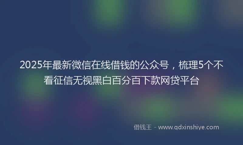 2025年最新微信在线借钱的公众号，梳理5个不看征信无视黑白百分百下款网贷平台