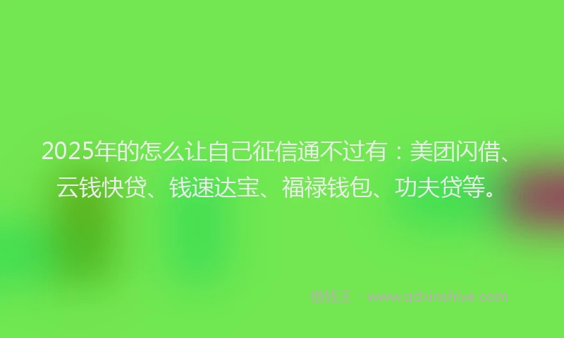 2025年的怎么让自己征信通不过有：美团闪借、云钱快贷、钱速达宝、福禄钱包、功夫贷等。