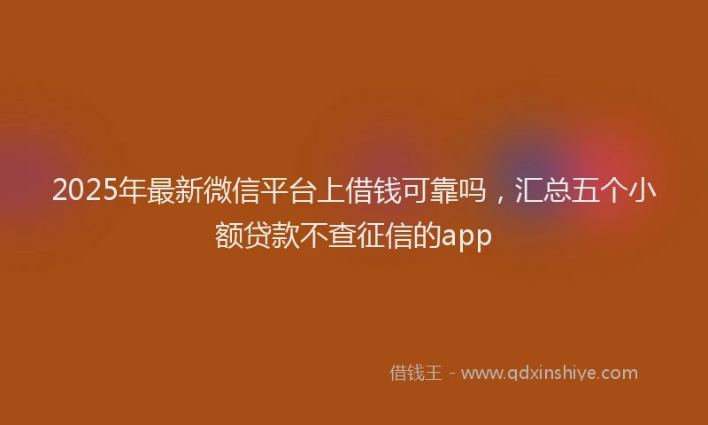2025年最新微信平台上借钱可靠吗，汇总五个小额贷款不查征信的app