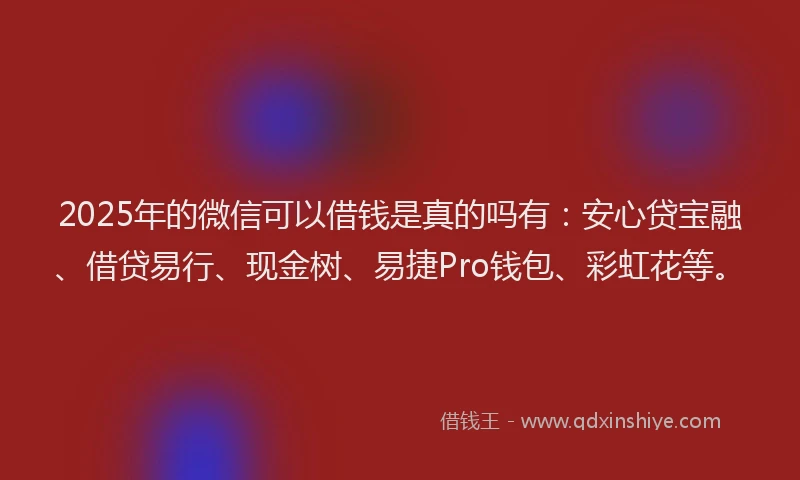 2025年的微信可以借钱是真的吗有：安心贷宝融、借贷易行、现金树、易捷Pro钱包、彩虹花等。