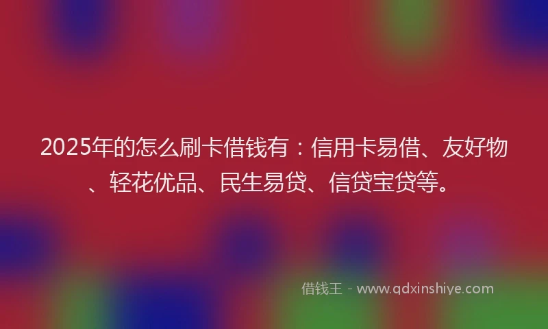 2025年的怎么刷卡借钱有：信用卡易借、友好物、轻花优品、民生易贷、信贷宝贷等。