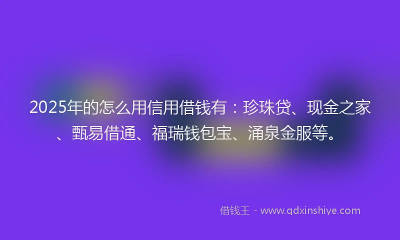 2025年的怎么用信用借钱有：珍珠贷、现金之家、甄易借通、福瑞钱包宝、涌泉金服等。