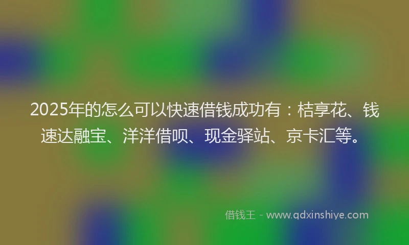 2025年的怎么可以快速借钱成功有：桔享花、钱速达融宝、洋洋借呗、现金驿站、京卡汇等。