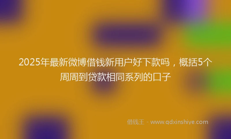 2025年最新微博借钱新用户好下款吗，概括5个周周到贷款相同系列的口子