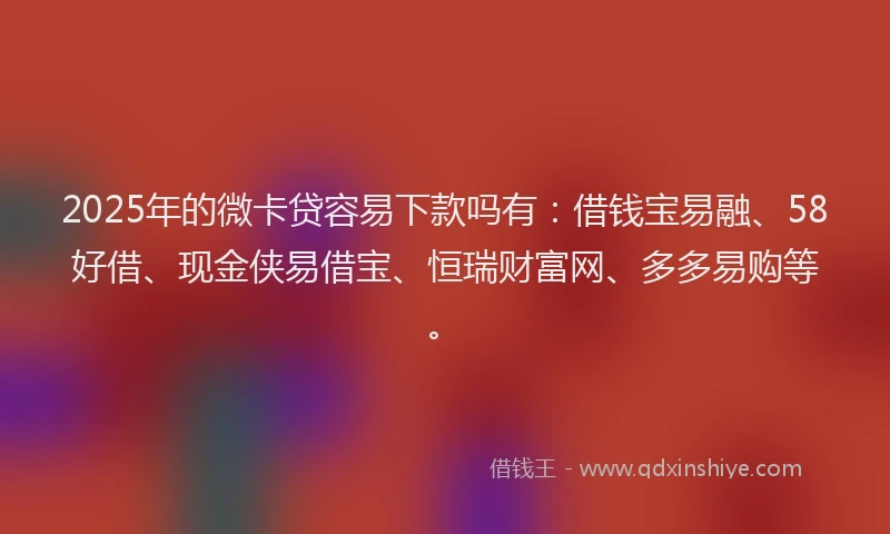 2025年的微卡贷容易下款吗有：借钱宝易融、58好借、现金侠易借宝、恒瑞财富网、多多易购等。
