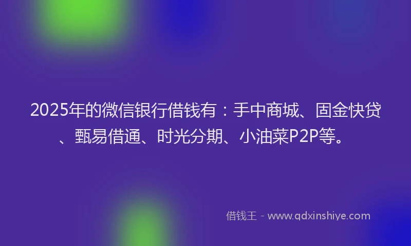 2025年的微信银行借钱有：手中商城、固金快贷、甄易借通、时光分期、小油菜P2P等。