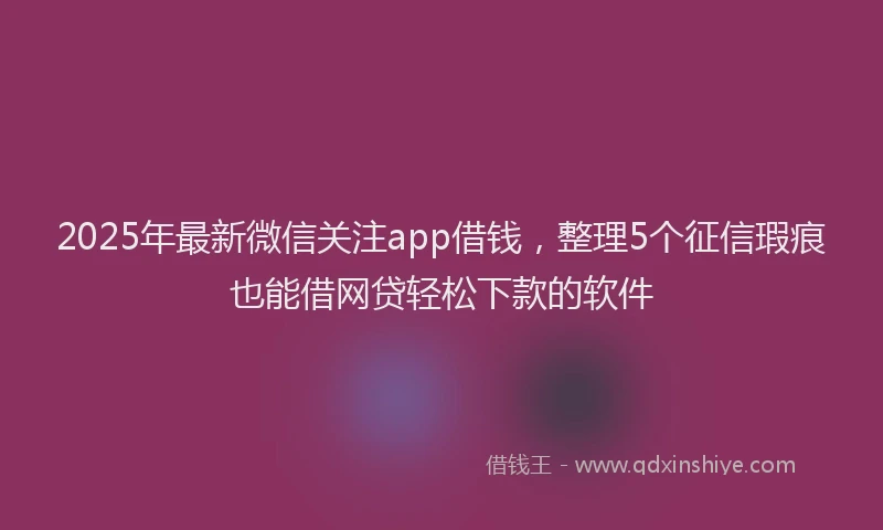 2025年最新微信关注app借钱，整理5个征信瑕疵也能借网贷轻松下款的软件