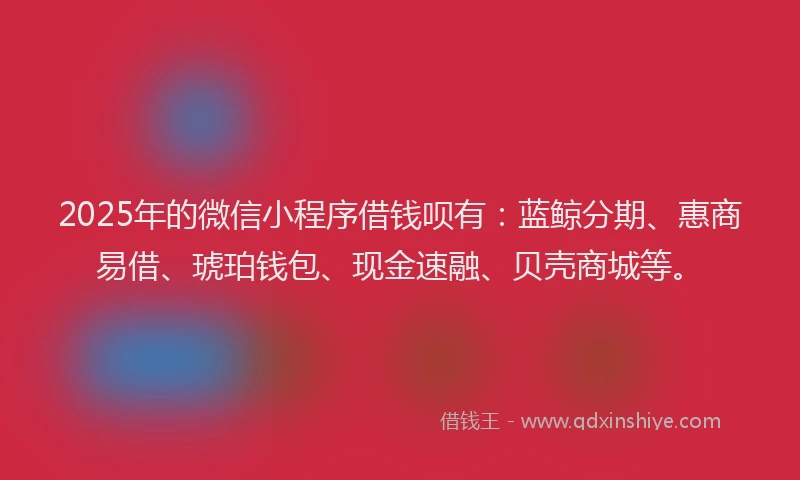 2025年的微信小程序借钱呗有：蓝鲸分期、惠商易借、琥珀钱包、现金速融、贝壳商城等。