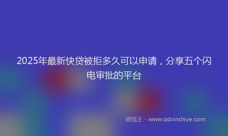 2025年最新快贷被拒多久可以申请，分享五个闪电审批的平台