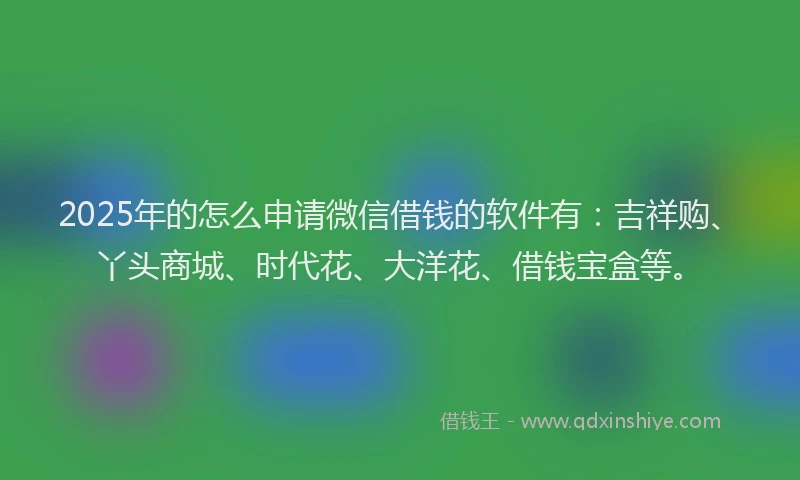 2025年的怎么申请微信借钱的软件有：吉祥购、丫头商城、时代花、大洋花、借钱宝盒等。