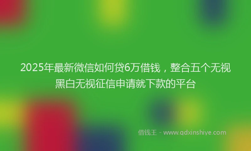 2025年最新微信如何贷6万借钱，整合五个无视黑白无视征信申请就下款的平台