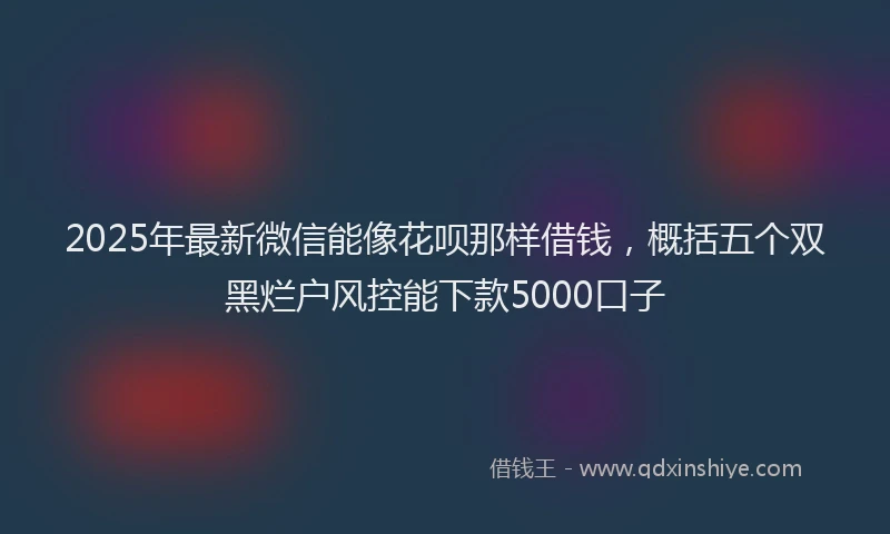 2025年最新微信能像花呗那样借钱，概括五个双黑烂户风控能下款5000口子