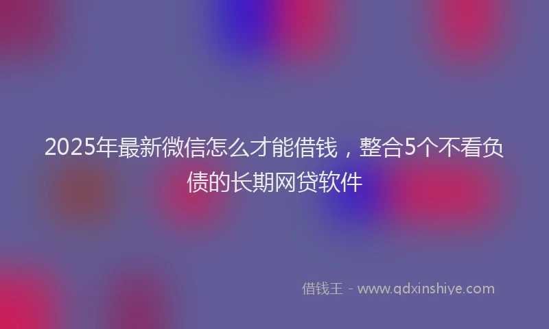 2025年最新微信怎么才能借钱，整合5个不看负债的长期网贷软件