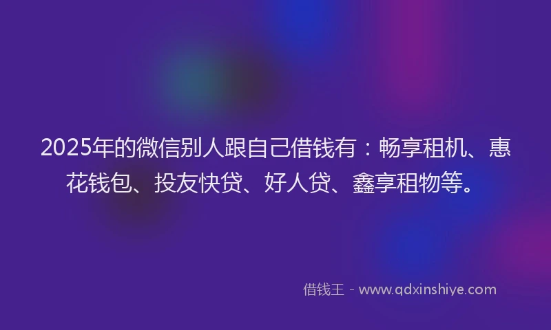 2025年的微信别人跟自己借钱有：畅享租机、惠花钱包、投友快贷、好人贷、鑫享租物等。