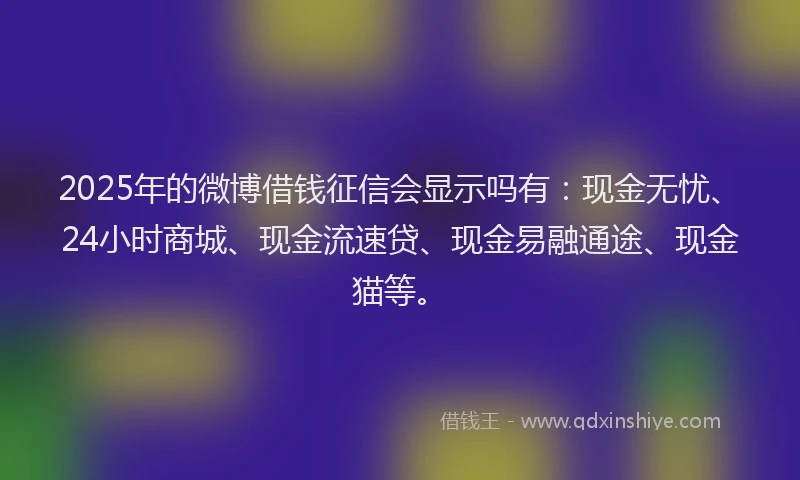 2025年的微博借钱征信会显示吗有：现金无忧、24小时商城、现金流速贷、现金易融通途、现金猫等。