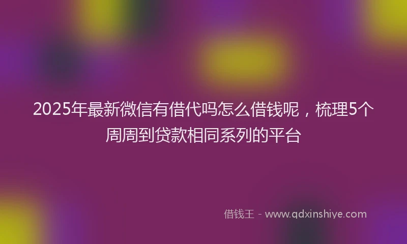 2025年最新微信有借代吗怎么借钱呢，梳理5个周周到贷款相同系列的平台