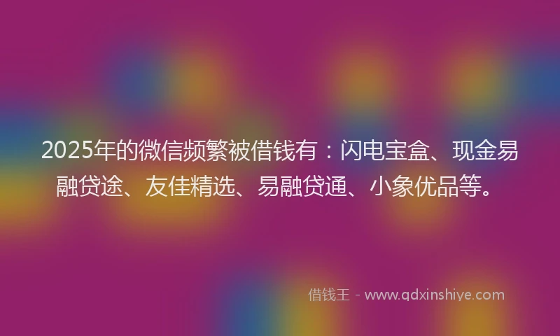 2025年的微信频繁被借钱有：闪电宝盒、现金易融贷途、友佳精选、易融贷通、小象优品等。