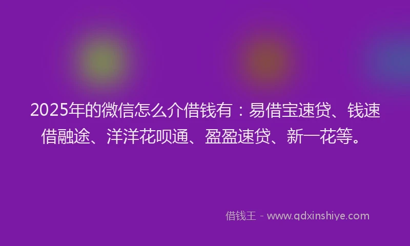 2025年的微信怎么介借钱有：易借宝速贷、钱速借融途、洋洋花呗通、盈盈速贷、新一花等。
