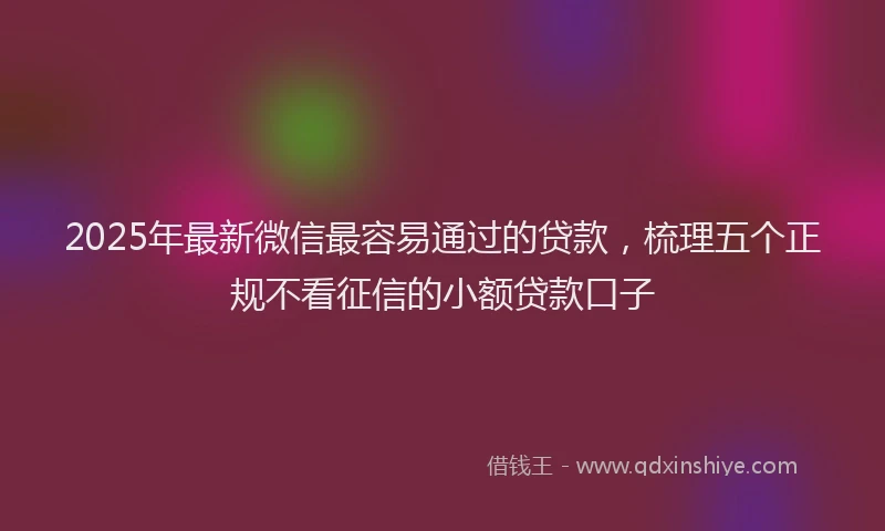 2025年最新微信最容易通过的贷款，梳理五个正规不看征信的小额贷款口子